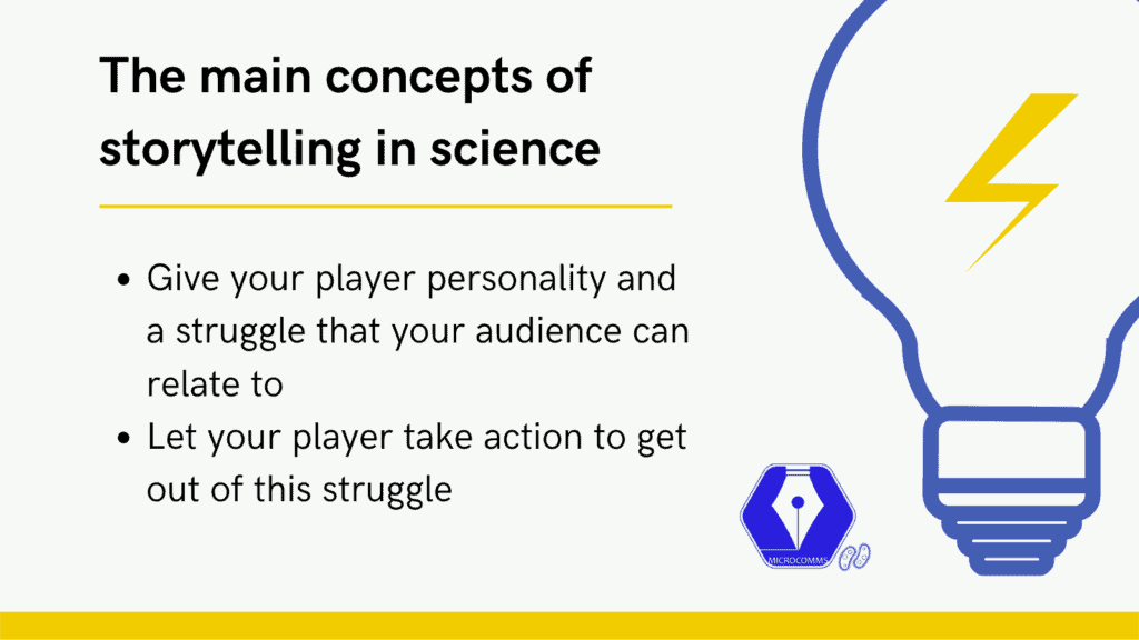 The concepts of science storytelling mean you need to identify a player, give it personality and a struggle and let it take action to get out of this struggle. Apply this and you will easily improve you science communication skills.
